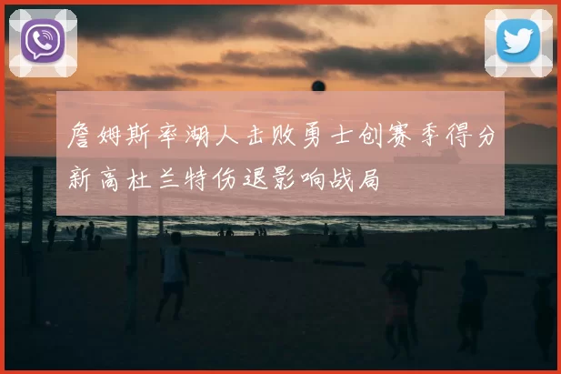 詹姆斯率湖人击败勇士创赛季得分新高杜兰特伤退影响战局