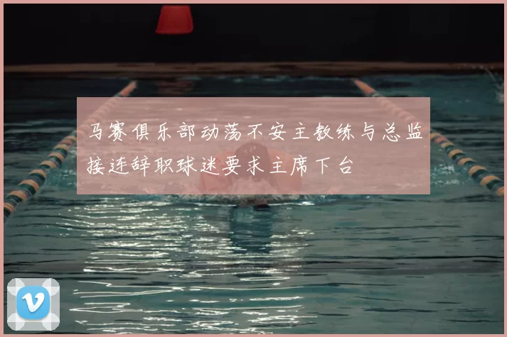 马赛俱乐部动荡不安主教练与总监接连辞职球迷要求主席下台