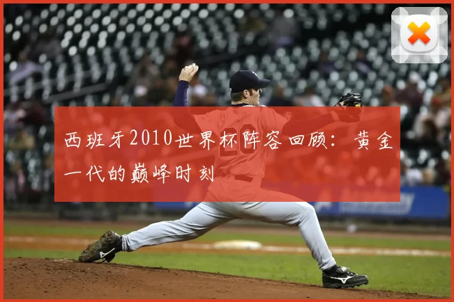 西班牙2010世界杯阵容回顾：黄金一代的巅峰时刻