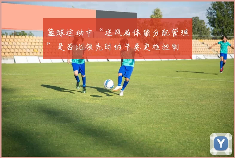 篮球运动中“逆风局体能分配管理”是否比领先时的节奏更难控制