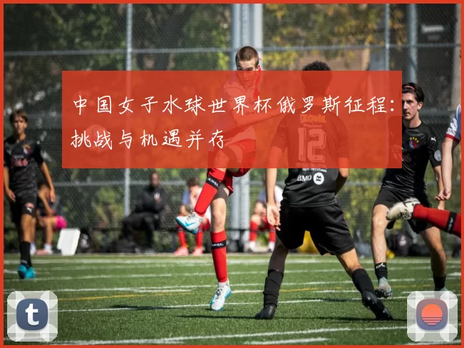 中国女子水球世界杯俄罗斯征程:挑战与机遇并存
