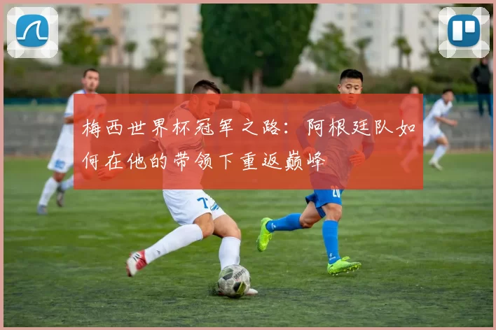梅西世界杯冠军之路:阿根廷队如何在他的带领下重返巅峰