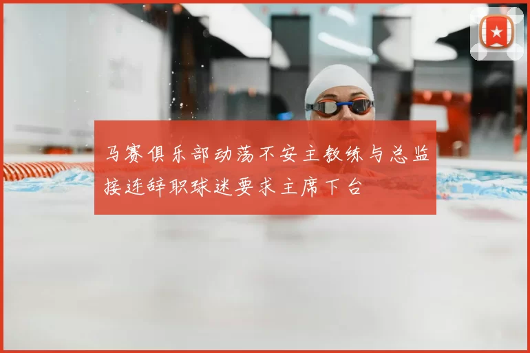 马赛俱乐部动荡不安主教练与总监接连辞职球迷要求主席下台