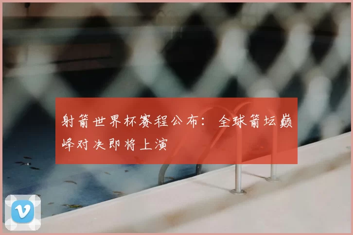射箭世界杯赛程公布:全球箭坛巅峰对决即将上演