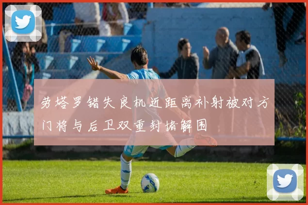 劳塔罗错失良机近距离补射被对方门将与后卫双重封堵解围
