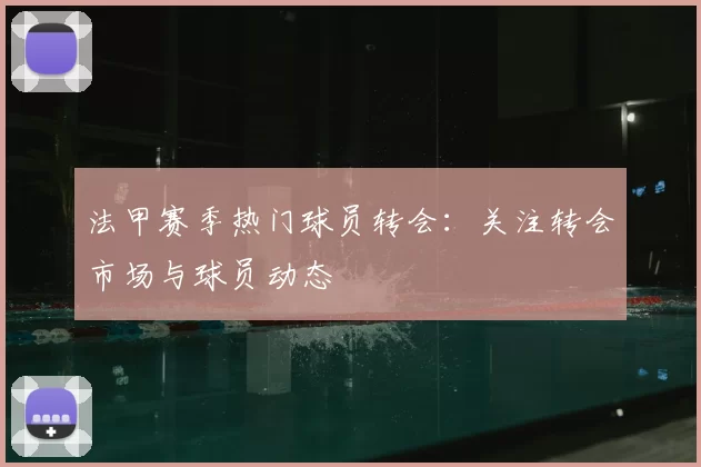 法甲赛季热门球员转会:关注转会市场与球员动态