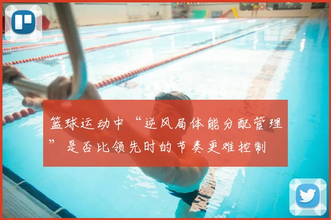 篮球运动中“逆风局体能分配管理”是否比领先时的节奏更难控制