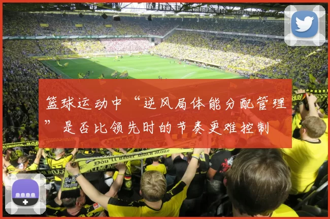 篮球运动中“逆风局体能分配管理”是否比领先时的节奏更难控制