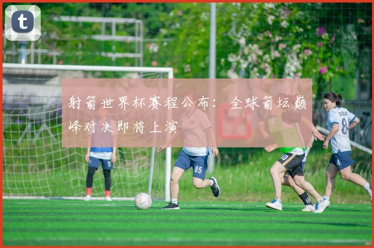 射箭世界杯赛程公布:全球箭坛巅峰对决即将上演