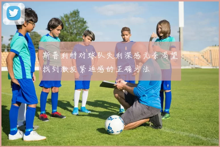 斯普利特对球队失利深感无奈渴望找到激发紧迫感的正确方法