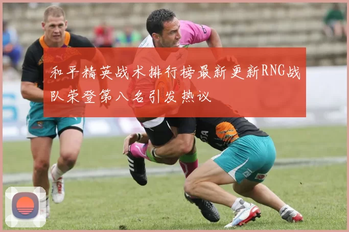 和平精英战术排行榜最新更新RNG战队荣登第八名引发热议