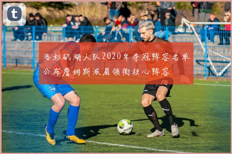 洛杉矶湖人队2020年夺冠阵容名单公布詹姆斯浓眉领衔核心阵容
