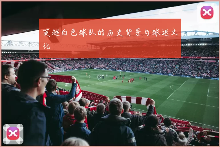 英超白色球队的历史背景与球迷文化