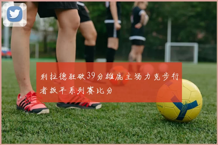 利拉德狂砍39分雄鹿主场力克步行者扳平系列赛比分