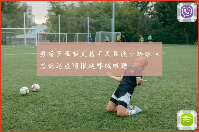 劳塔罗面临支持不足困境小蜘蛛状态低迷成阿根廷锋线难题