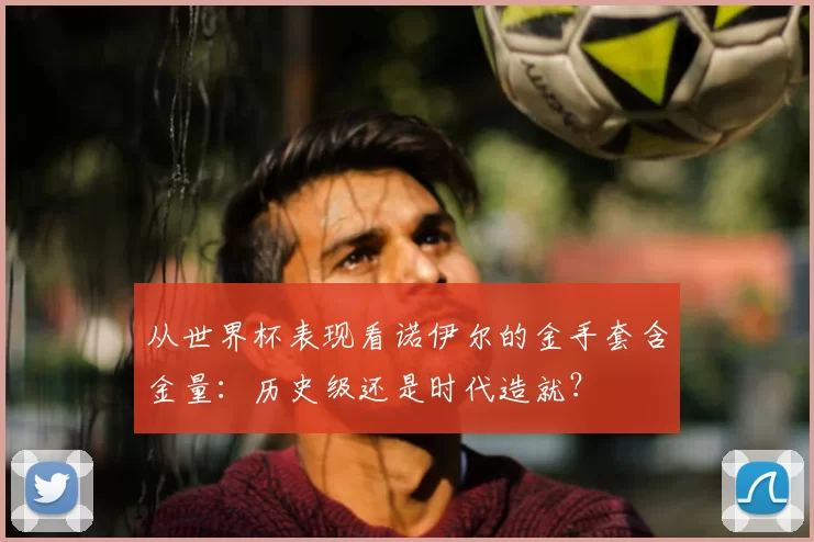 从世界杯表现看诺伊尔的金手套含金量：历史级还是时代造就？
