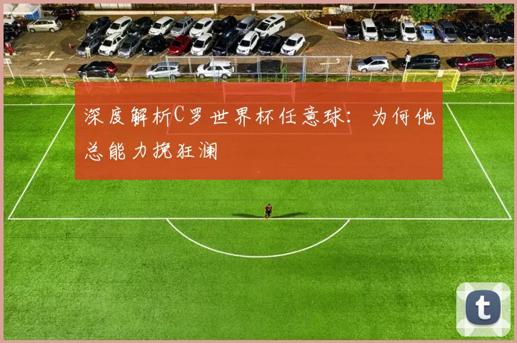 深度解析C罗世界杯任意球：为何他总能力挽狂澜