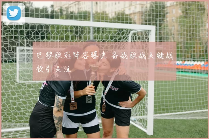 巴黎欧冠阵容曝光 备战欧战关键战役引关注