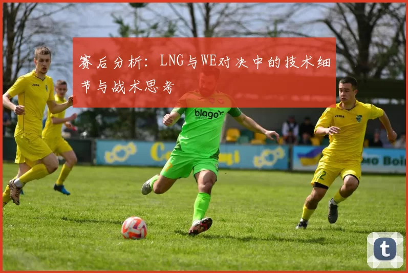赛后分析:LNG与WE对决中的技术细节与战术思考