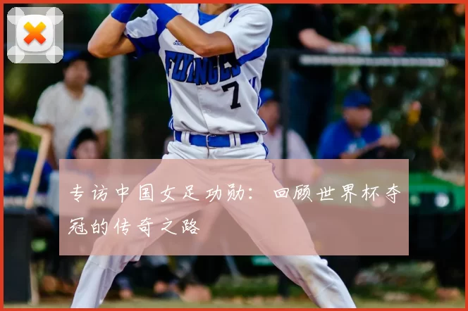 专访中国女足功勋:回顾世界杯夺冠的传奇之路
