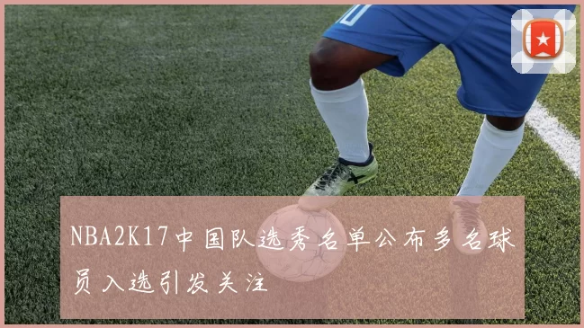 NBA2K17中国队选秀名单公布多名球员入选引发关注