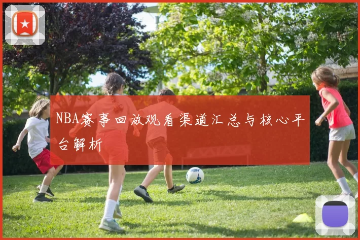 NBA赛事回放观看渠道汇总与核心平台解析
