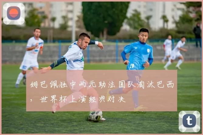 姆巴佩独中两元助法国队淘汰巴西，世界杯上演经典对决