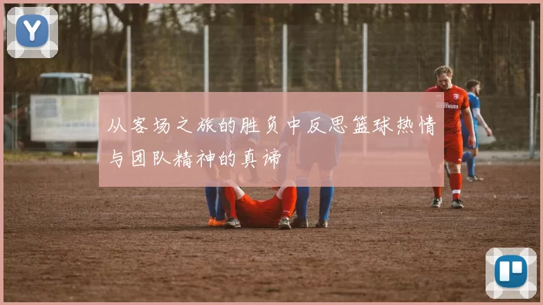 从客场之旅的胜负中反思篮球热情与团队精神的真谛