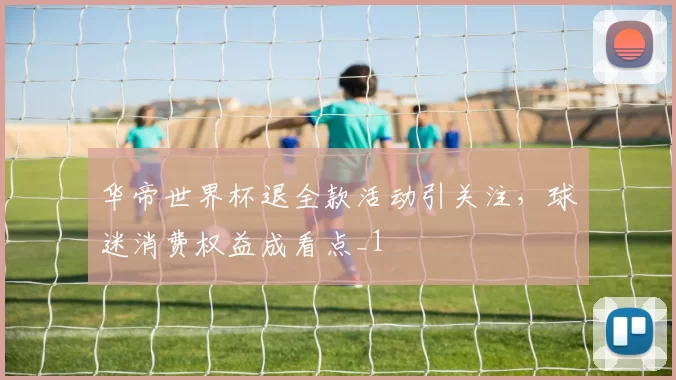 华帝世界杯退全款活动引关注,球迷消费权益成看点_1