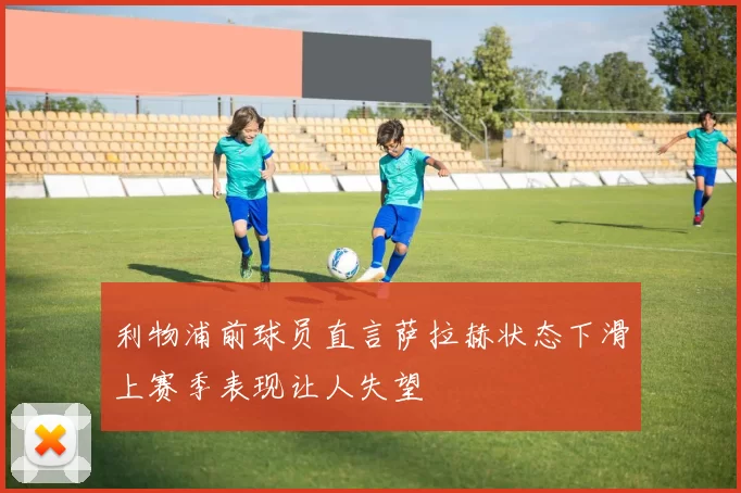 利物浦前球员直言萨拉赫状态下滑上赛季表现让人失望