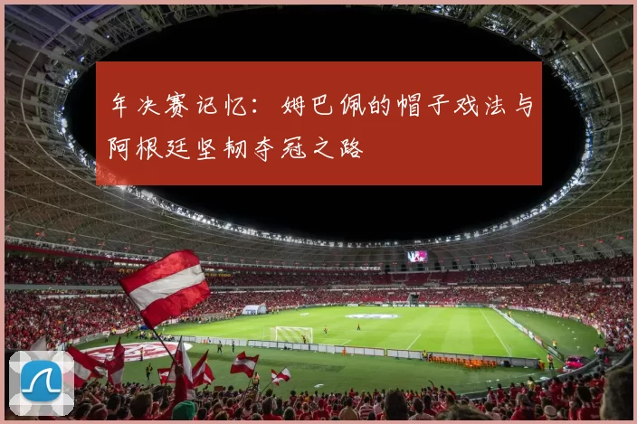年决赛记忆:姆巴佩的帽子戏法与阿根廷坚韧夺冠之路