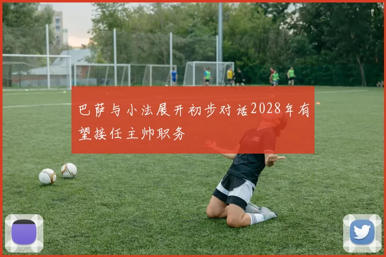 巴萨与小法展开初步对话2028年有望接任主帅职务