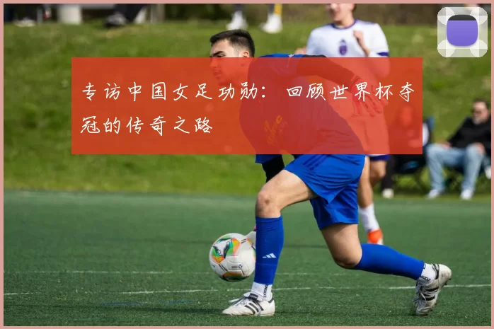 专访中国女足功勋:回顾世界杯夺冠的传奇之路