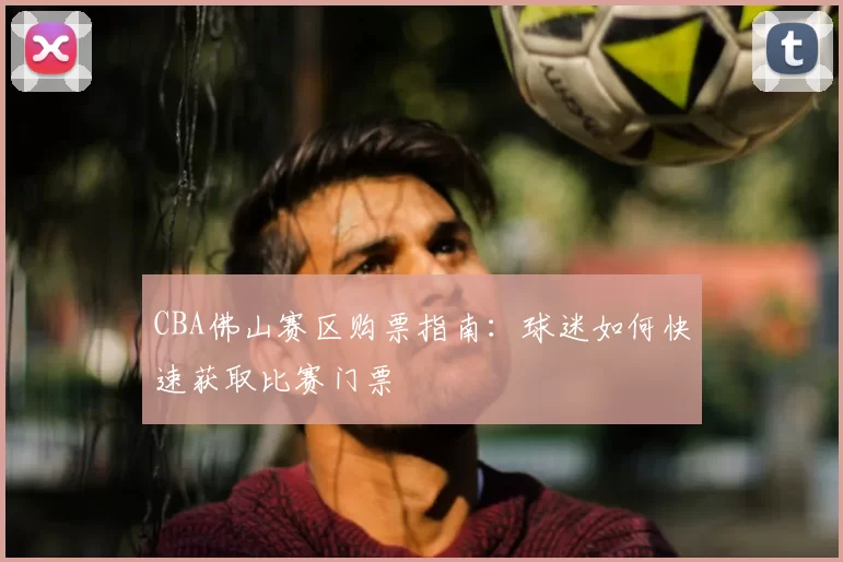 CBA佛山赛区购票指南:球迷如何快速获取比赛门票