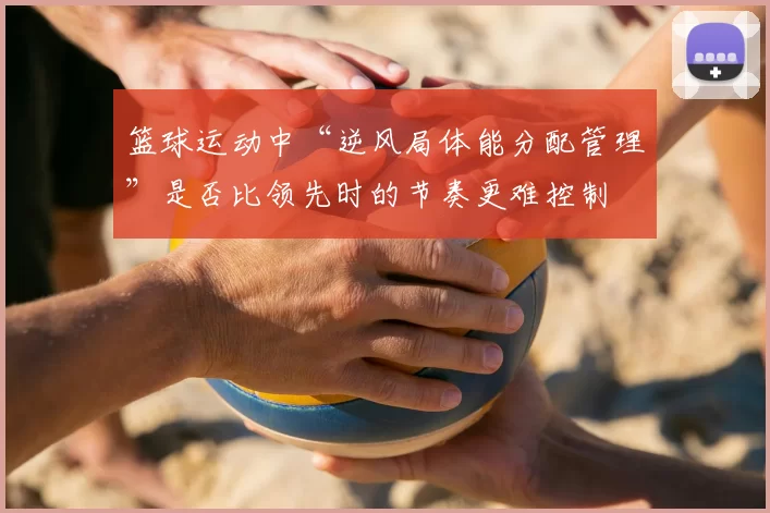 篮球运动中“逆风局体能分配管理”是否比领先时的节奏更难控制
