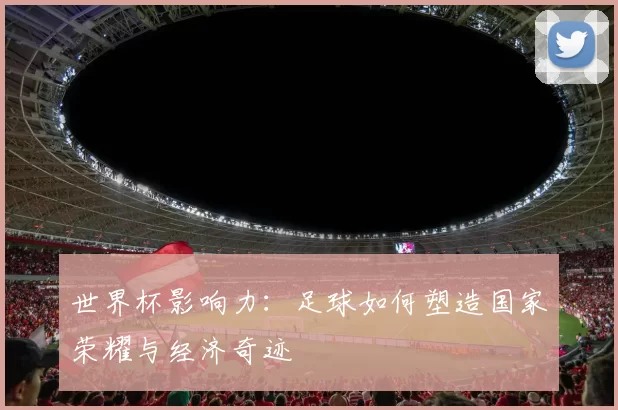 世界杯影响力:足球如何塑造国家荣耀与经济奇迹