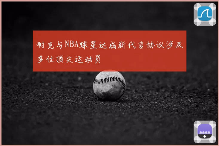耐克与NBA球星达成新代言协议涉及多位顶尖运动员