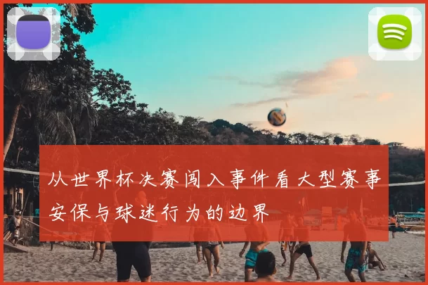 从世界杯决赛闯入事件看大型赛事安保与球迷行为的边界