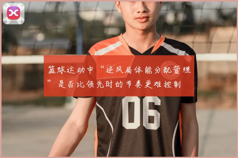 篮球运动中“逆风局体能分配管理”是否比领先时的节奏更难控制