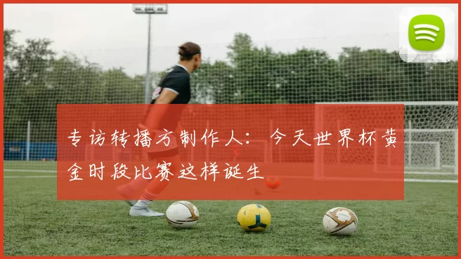 专访转播方制作人:今天世界杯黄金时段比赛这样诞生