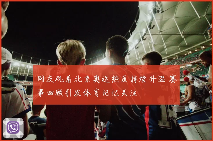 网友观看北京奥运热度持续升温 赛事回顾引发体育记忆关注