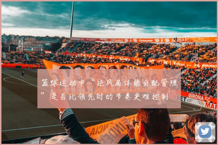 篮球运动中“逆风局体能分配管理”是否比领先时的节奏更难控制