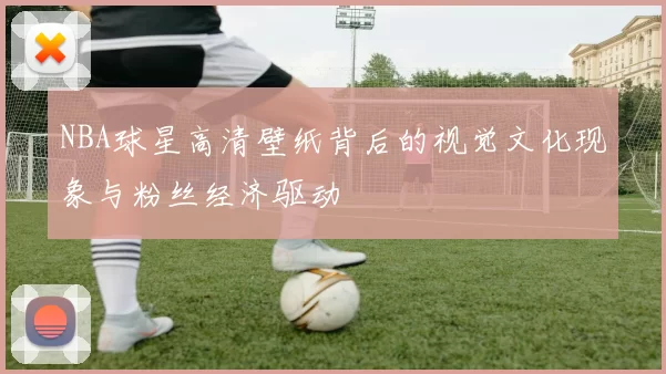 NBA球星高清壁纸背后的视觉文化现象与粉丝经济驱动