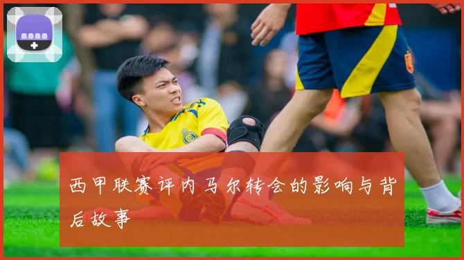 西甲联赛评内马尔转会的影响与背后故事