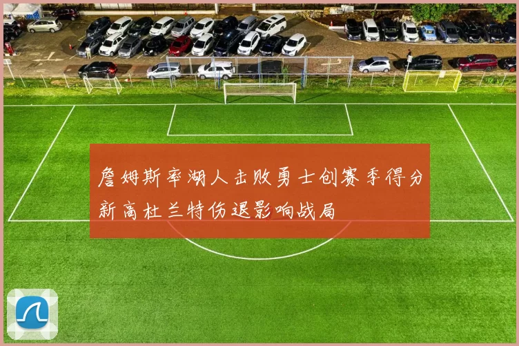 詹姆斯率湖人击败勇士创赛季得分新高杜兰特伤退影响战局