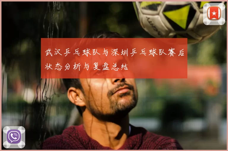 武汉乒乓球队与深圳乒乓球队赛后状态分析与复盘总结