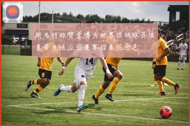 斯洛特称赞索博为世界顶级球员埃基蒂克适应密集赛程表现出色