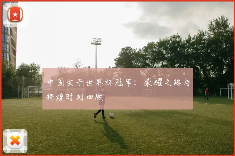 中国女子世界杯冠军:荣耀之路与辉煌时刻回顾