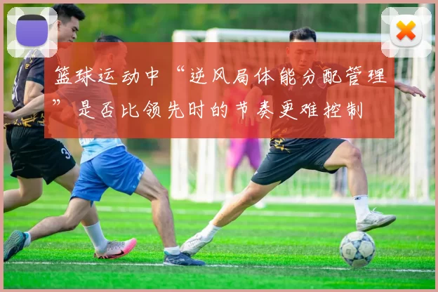 篮球运动中“逆风局体能分配管理”是否比领先时的节奏更难控制