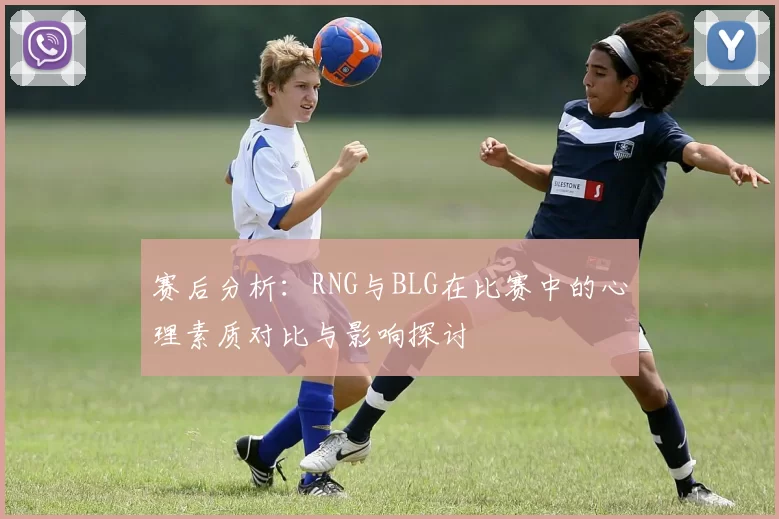 赛后分析:RNG与BLG在比赛中的心理素质对比与影响探讨